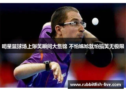 明星篮球场上爆笑瞬间大集锦 不怕尴尬就怕搞笑无极限